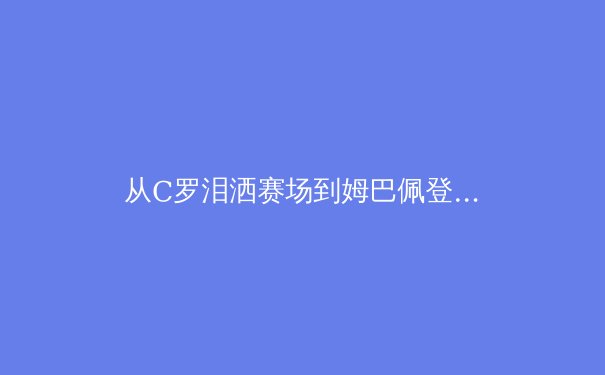 从C罗泪洒赛场到姆巴佩登顶：现代足球的王朝更迭与价值重构 - 4