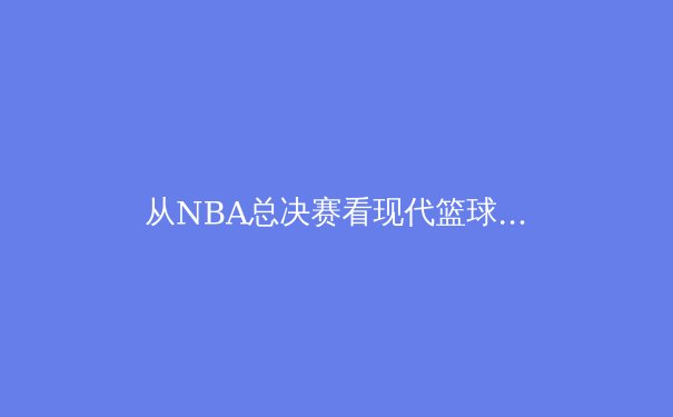 从NBA总决赛看现代篮球的战术进化：数据驱动下的攻防革命 - 3